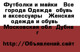 Футболки и майки - Все города Одежда, обувь и аксессуары » Женская одежда и обувь   . Московская обл.,Дубна г.